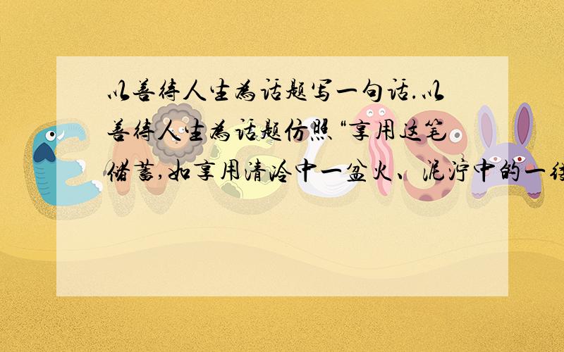 以善待人生为话题写一句话.以善待人生为话题仿照“享用这笔储蓄,如享用清冷中一盆火、泥泞中的一缕阳光、患病时的一句深情的话语、仿徨时的一番温柔鼓励.”的结构写一句话.