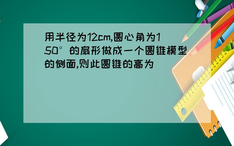 用半径为12cm,圆心角为150°的扇形做成一个圆锥模型的侧面,则此圆锥的高为