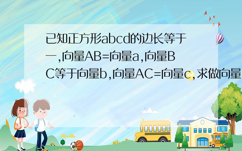 已知正方形abcd的边长等于一,向量AB=向量a,向量BC等于向量b,向量AC=向量c,求做向量（1）向量a-向量b （2）向量a-向量b+向量c （3）求 │向量a-向量c│