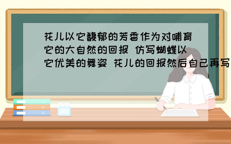 花儿以它馥郁的芳香作为对哺育它的大自然的回报 仿写蝴蝶以它优美的舞姿 花儿的回报然后自己再写一句