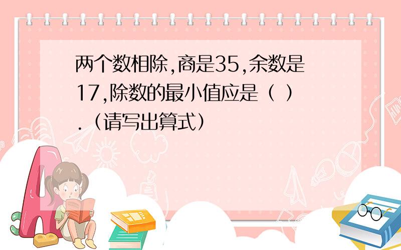 两个数相除,商是35,余数是17,除数的最小值应是（ ）.（请写出算式）