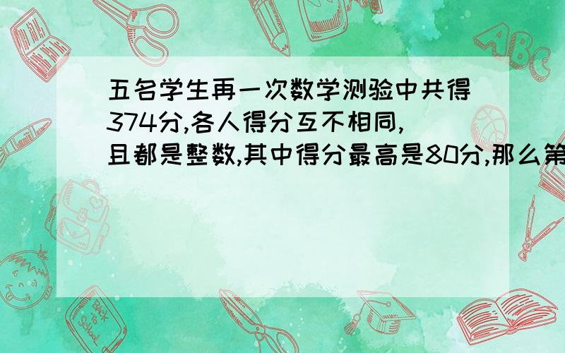 五名学生再一次数学测验中共得374分,各人得分互不相同,且都是整数,其中得分最高是80分,那么第5名的得分至少是几