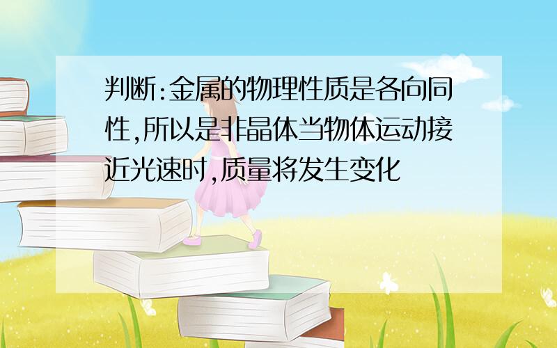 判断:金属的物理性质是各向同性,所以是非晶体当物体运动接近光速时,质量将发生变化