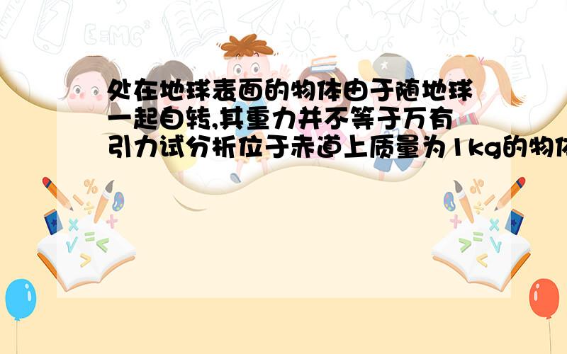 处在地球表面的物体由于随地球一起自转,其重力并不等于万有引力试分析位于赤道上质量为1kg的物体重力和万有引力的偏差约为万有引力的多少已知地球半径R=6.4*10^6 m ,g=9.8m/s^2