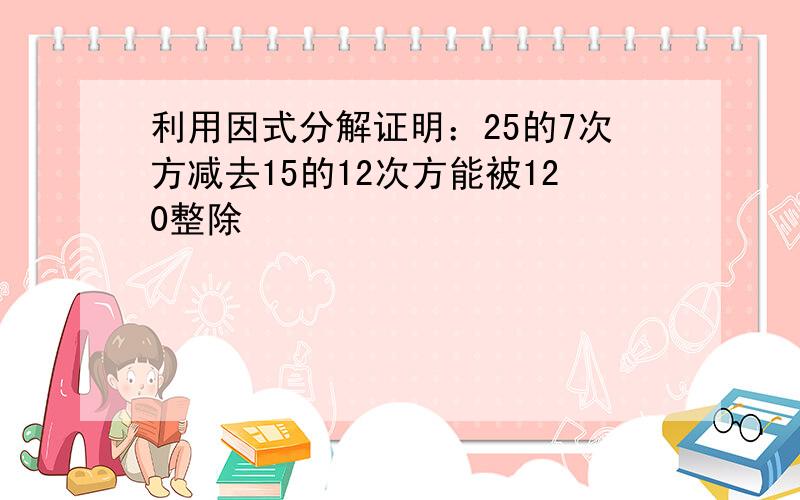 利用因式分解证明：25的7次方减去15的12次方能被120整除