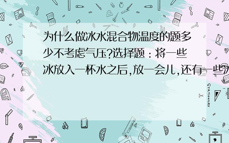 为什么做冰水混合物温度的题多少不考虑气压?选择题：将一些冰放入一杯水之后,放一会儿,还有一些冰存在,问此时杯里所盛物温度是多少?（   ）A.等于0℃    B.小于0摄氏度   C.大雨0 ℃    D.不