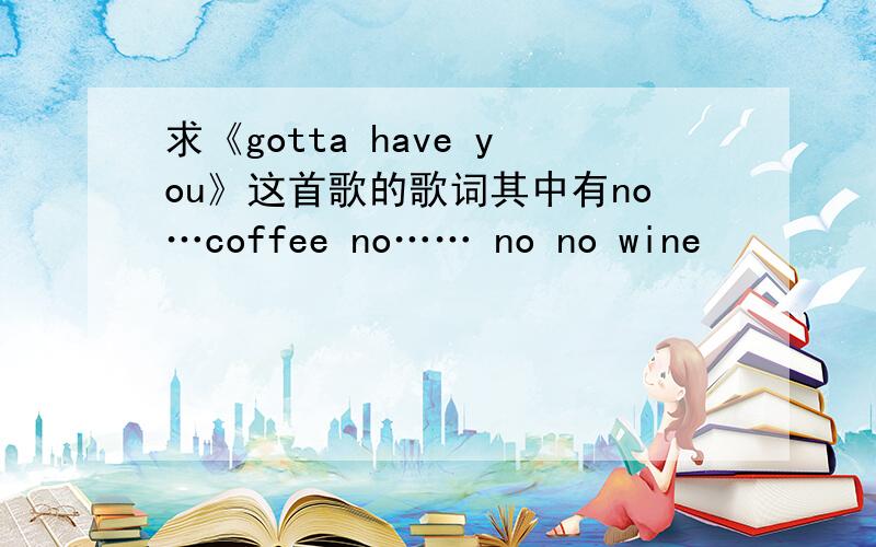 求《gotta have you》这首歌的歌词其中有no…coffee no…… no no wine