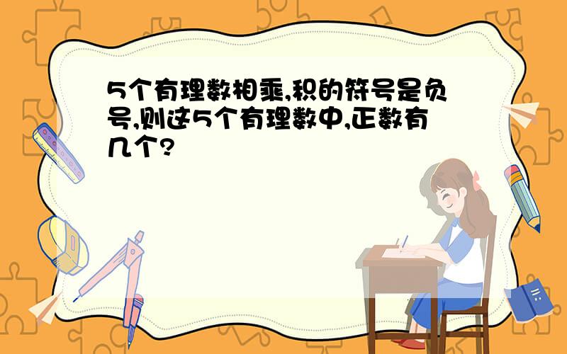 5个有理数相乘,积的符号是负号,则这5个有理数中,正数有几个?