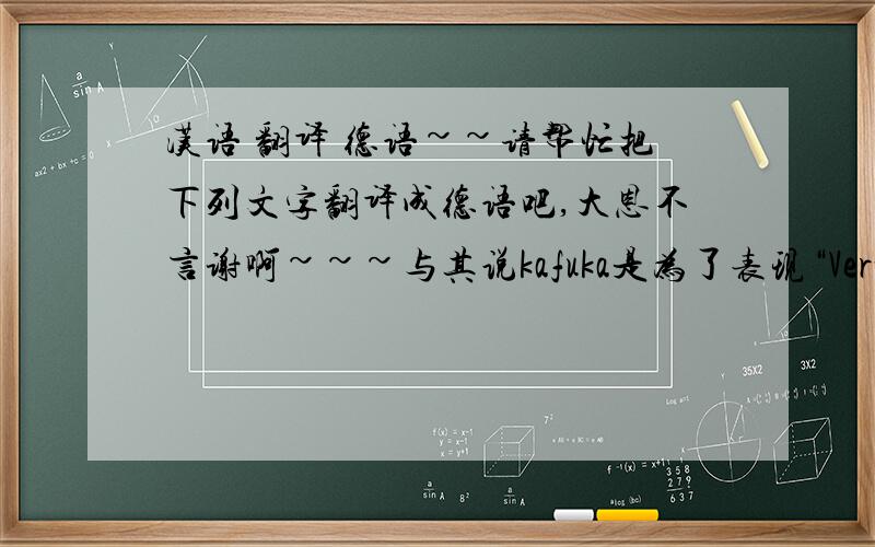 汉语 翻译 德语~~请帮忙把下列文字翻译成德语吧,大恩不言谢啊~~~与其说kafuka是为了表现“Verwandlung”,不如说他是为人假设一个困境.整个文章的所展示的是包括gregor在内的现代人,面对困境的