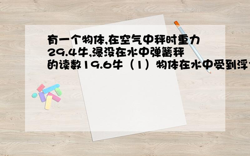 有一个物体,在空气中秤时重力29.4牛,浸没在水中弹簧秤的读数19.6牛（1）物体在水中受到浮力大小.（2）物体体积多大