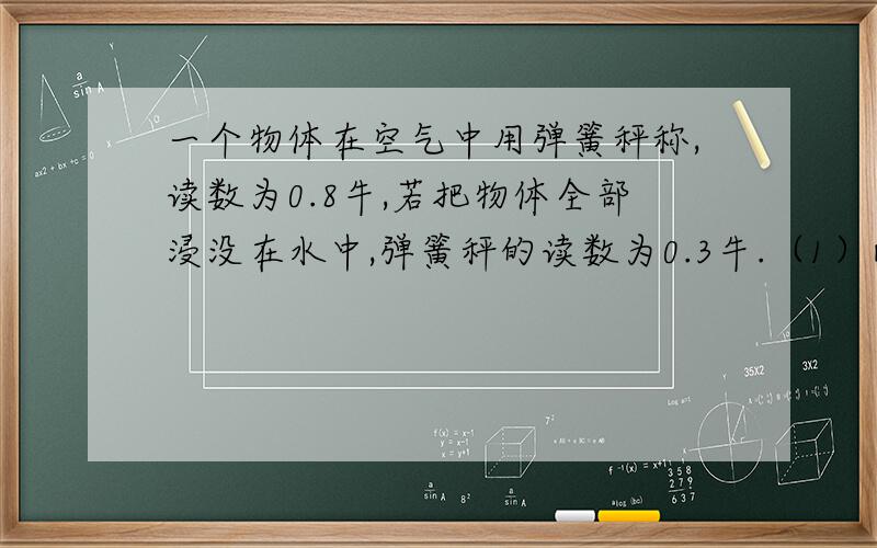 一个物体在空气中用弹簧秤称,读数为0.8牛,若把物体全部浸没在水中,弹簧秤的读数为0.3牛.（1）此物体所受的浮力；（2）物体的体积；（3）物体的密度.（g取10N/kg）