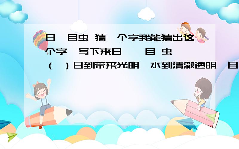 日氵目虫 猜一个字我能猜出这个字,写下来日 氵 目 虫 （ ）日到带来光明,水到清澈透明,目到清清楚楚虫到湖面低飞