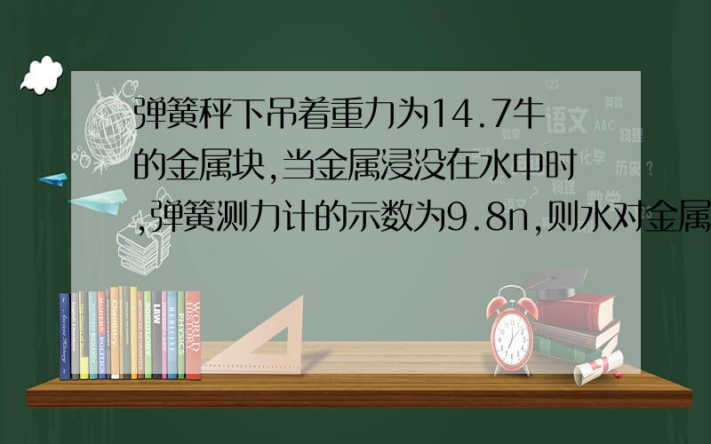 弹簧秤下吊着重力为14.7牛的金属块,当金属浸没在水中时,弹簧测力计的示数为9.8n,则水对金属块的浮力多少,金属块排开水的体积为多少米3