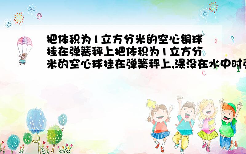 把体积为1立方分米的空心铜球挂在弹簧秤上把体积为1立方分米的空心球挂在弹簧秤上,浸没在水中时弹簧秤的示数是空气中的6分之5,取g=10N/kg.1.铜球的浮力是多少?2.铜球的重力是多少?3.同球