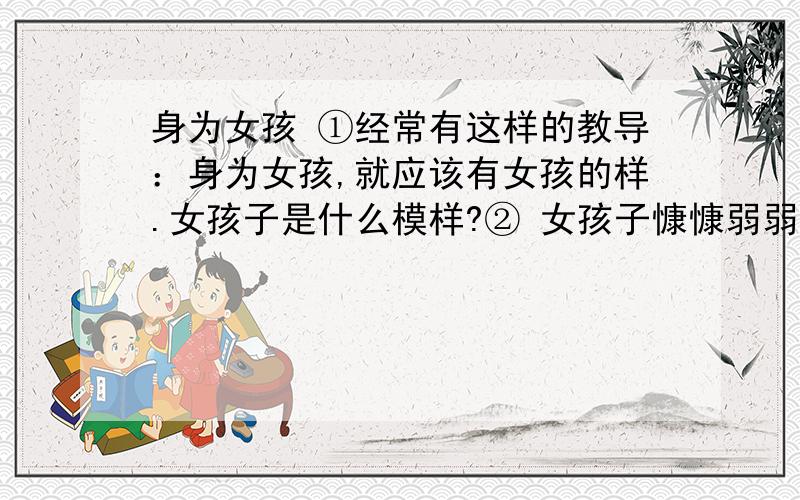 身为女孩 ①经常有这样的教导：身为女孩,就应该有女孩的样.女孩子是什么模样?② 女孩子慷慷弱弱、平平淡淡、安分守已、文静温雅,与男孩子昌昌失失、风风火火的性格形成对照.女孩有女