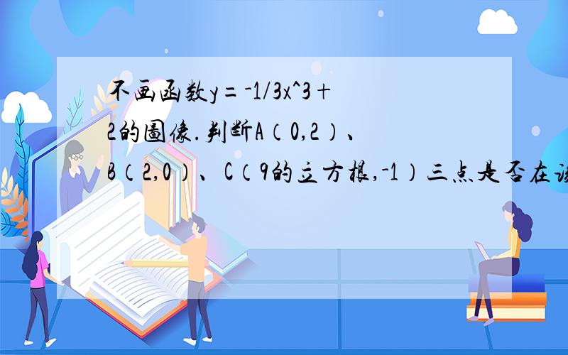 不画函数y=-1/3x^3+2的图像.判断A（0,2）、B（2,0）、C（9的立方根,-1）三点是否在该函数图象上。若p1(a,0),p2(负二分之根号三，b)都在该函数图象上，求a,b的值。