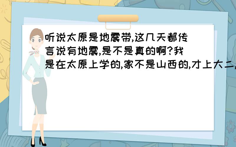 听说太原是地震带,这几天都传言说有地震,是不是真的啊?我是在太原上学的,家不是山西的,才上大二,好担心啊