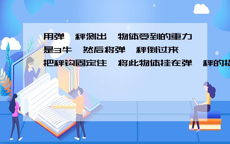 用弹簧秤测出一物体受到的重力是3牛,然后将弹簧秤倒过来,把秤钩固定住,将此物体挂在弹簧秤的提环上,则弹簧秤的示数是:A、仍等于3牛； B 、大于3牛； C、小于3牛； D、等于零