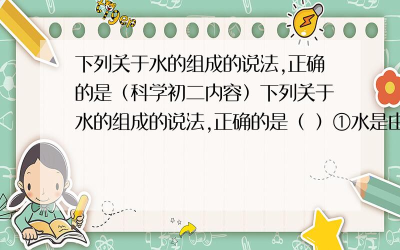 下列关于水的组成的说法,正确的是（科学初二内容）下列关于水的组成的说法,正确的是（ ）①水是由氢气和氧气混合而成的②水是由氢和氧组成的③水是由水分子构成的A①②B①③C②③D①