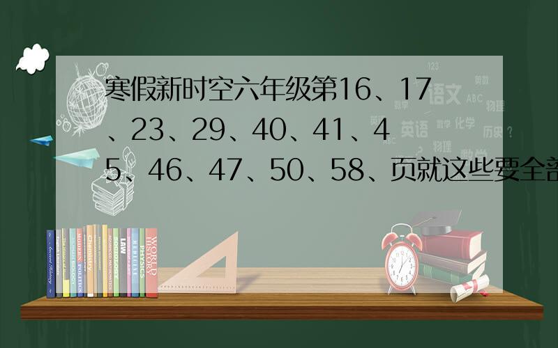 寒假新时空六年级第16、17、23、29、40、41、45、46、47、50、58、页就这些要全部的,回答正确我还追加分马上就开学了希望快点回答,2月6日以后的我就不采纳了!16.17、29、23、40、41、45、46、47不