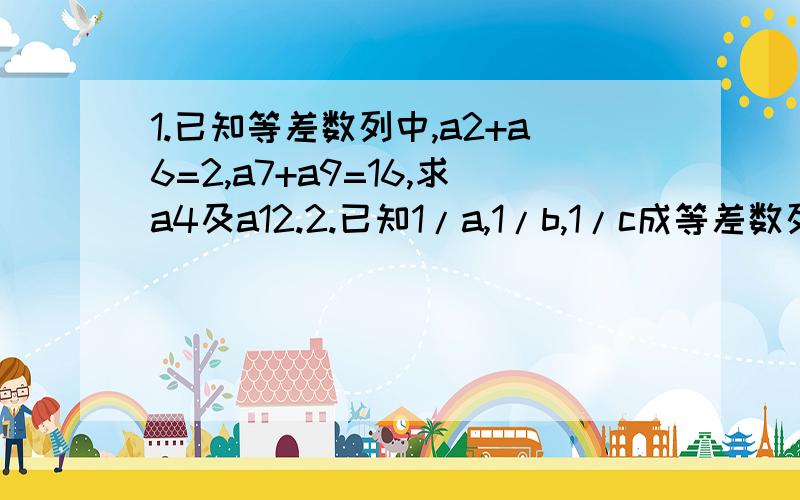 1.已知等差数列中,a2+a6=2,a7+a9=16,求a4及a12.2.已知1/a,1/b,1/c成等差数列,求证:(a+b)/c,(c+a)/b,(b+c)/a也成等差数列.