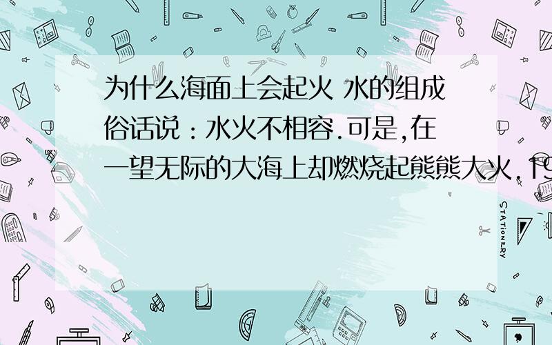 为什么海面上会起火 水的组成俗话说：水火不相容.可是,在一望无际的大海上却燃烧起熊熊大火.1977年11月9日,在印度东南部的马德里斯某一海湾的水域内,发生的一次大火.当时,海上风浪已经