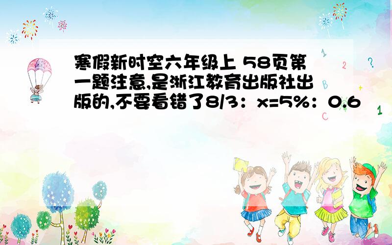 寒假新时空六年级上 58页第一题注意,是浙江教育出版社出版的,不要看错了8/3：x=5%：0.6        7：4.2=（x+7）：96/1x：4/3=7：5/7      2/9：7/9=3/4：（4-x） 速度快一点！！！我在线等~~~