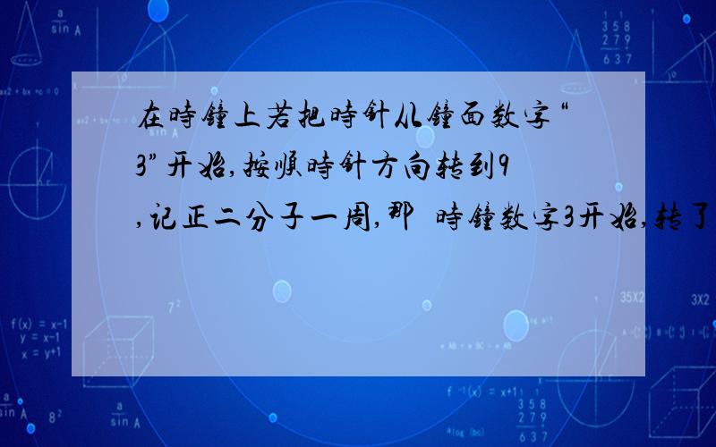 在时钟上若把时针从钟面数字“3”开始,按顺时针方向转到9,记正二分子一周,那麼时钟数字3开始,转了负三