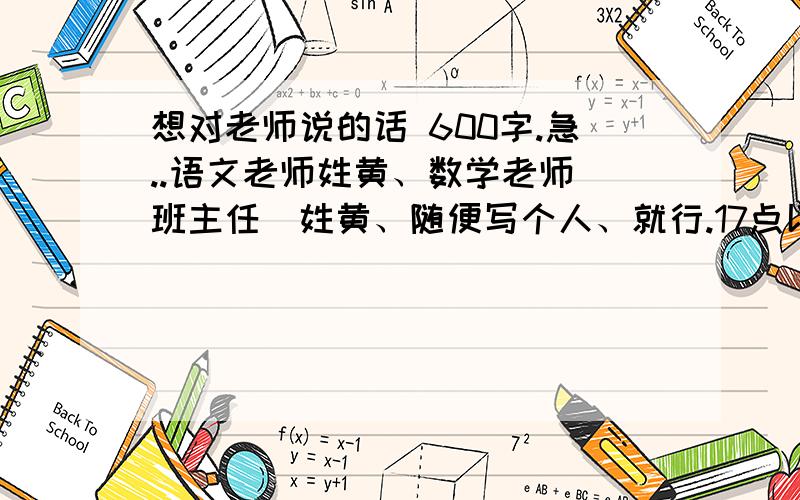 想对老师说的话 600字.急..语文老师姓黄、数学老师（班主任）姓黄、随便写个人、就行.17点以前都加分.600字