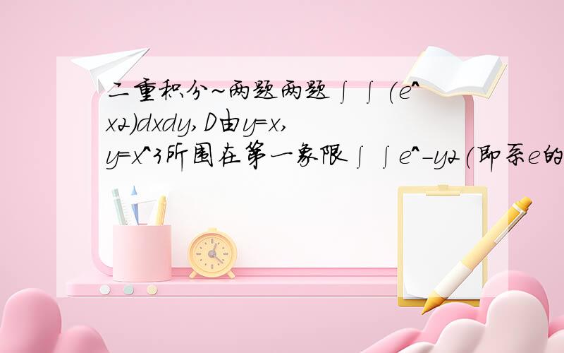 二重积分~两题两题∫∫(e^x2)dxdy,D由y＝x,y＝x^3所围在第一象限∫∫e^-y2(即系e的-y＾2次方),D由X＝0,Y＝1,Y＝X所围成