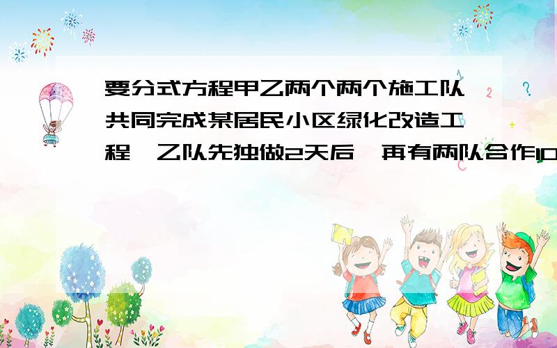 要分式方程甲乙两个两个施工队共同完成某居民小区绿化改造工程,乙队先独做2天后,再有两队合作10天完成就能完成所有工程.已知乙队单独完成此项工程所需天数是甲队的4/5,求甲乙两个施工