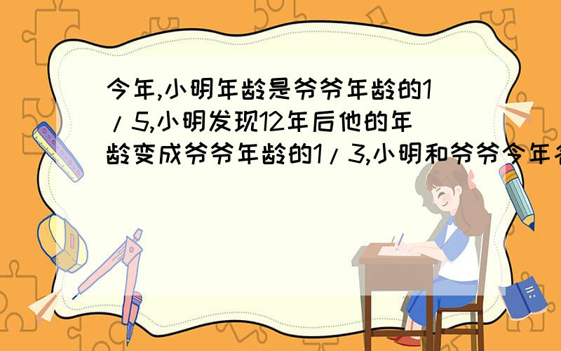 今年,小明年龄是爷爷年龄的1/5,小明发现12年后他的年龄变成爷爷年龄的1/3,小明和爷爷今年各几岁?列方程组