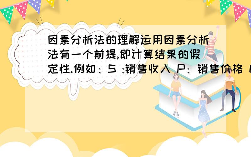 因素分析法的理解运用因素分析法有一个前提,即计算结果的假定性.例如：S :销售收入 P：销售价格 Q：销售数量 基期：S1=Q1*P1 分析期：S2=Q2*P2 运用因素分析法分析 Q引起的变化可以表示为：