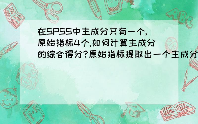 在SPSS中主成分只有一个,原始指标4个,如何计算主成分的综合得分?原始指标提取出一个主成分,主成分的分FACT1_1存在数据表里,综合得分怎么计算呢?我看的文献里只提取了一个主成分,我用原文