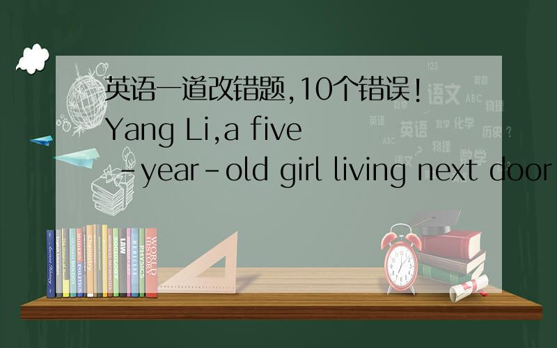 英语一道改错题,10个错误!Yang Li,a five -year-old girl living next door to me,very clever.Because she is not old enough to go to the school,she often asks me to teach herself to read,write and draw.She studies hardly and soon she learns a lo