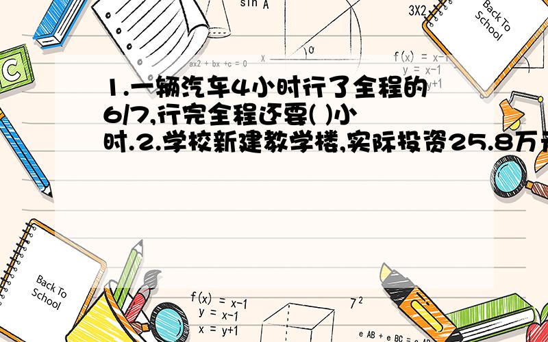 1.一辆汽车4小时行了全程的6/7,行完全程还要( )小时.2.学校新建教学楼,实际投资25.8万元,比原计划节约1.8万元,节约了百分之几?3.一件上衣比一条裤子贵54元,裤子价钱是上衣的2/5.一件上衣和一