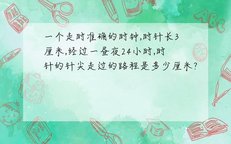 一个走时准确的时钟,时针长3厘米,经过一昼夜24小时,时针的针尖走过的路程是多少厘米?