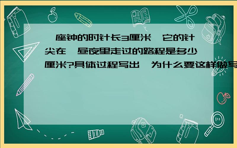 一座钟的时针长3厘米,它的针尖在一昼夜里走过的路程是多少厘米?具体过程写出,为什么要这样做写出