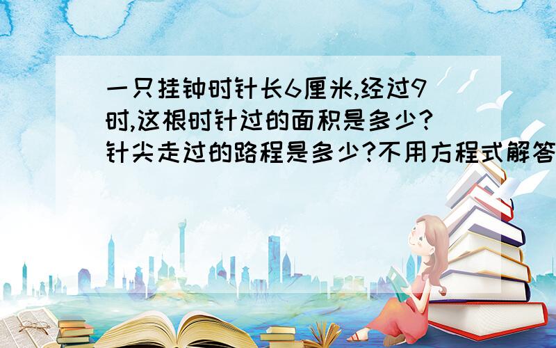 一只挂钟时针长6厘米,经过9时,这根时针过的面积是多少?针尖走过的路程是多少?不用方程式解答,列式计算,说明,）