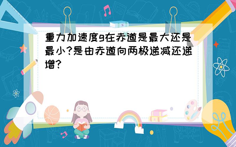 重力加速度g在赤道是最大还是最小?是由赤道向两极递减还递增?