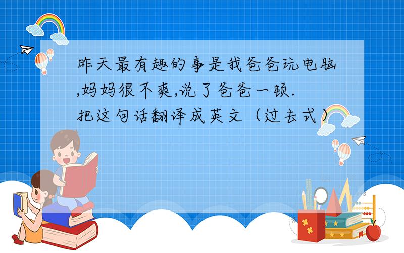 昨天最有趣的事是我爸爸玩电脑,妈妈很不爽,说了爸爸一顿.把这句话翻译成英文（过去式）