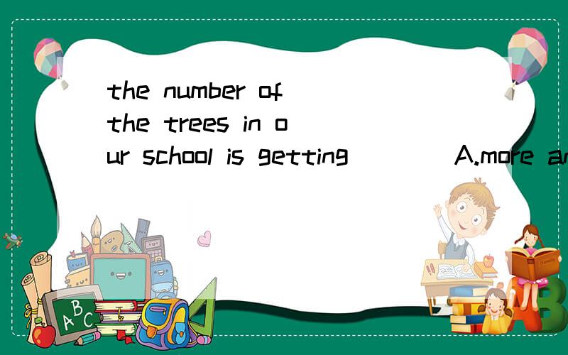 the number of the trees in our school is getting____A.more and more B.larger and larger C.less and less D.higher and higherthe number of不是数量的词吗?A对吗?谢谢!