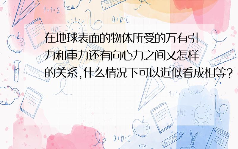 在地球表面的物体所受的万有引力和重力还有向心力之间又怎样的关系,什么情况下可以近似看成相等?