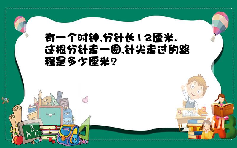 有一个时钟,分针长12厘米.这根分针走一圈,针尖走过的路程是多少厘米?