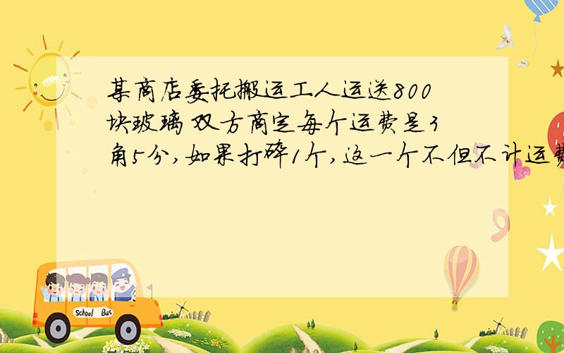 某商店委托搬运工人运送800块玻璃 双方商定每个运费是3角5分,如果打碎1个,这一个不但不计运费,而且要赔2元5角,结果运到目的地后,搬运站共得运费265.75元,问打破了几块玻璃?（不用方程的追