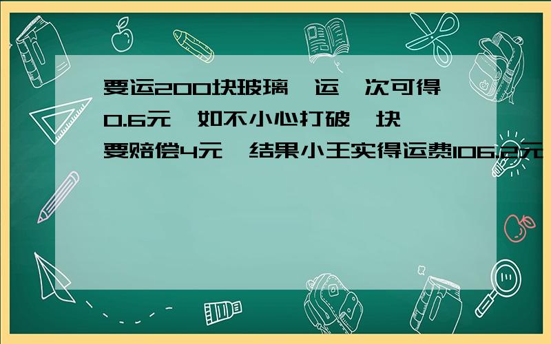 要运200块玻璃,运一次可得O.6元,如不小心打破一块,要赔偿4元,结果小王实得运费1O6.2元,你能算有多少块玻璃完好无损送到吗!