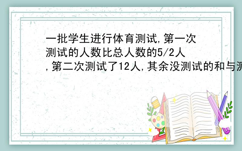 一批学生进行体育测试,第一次测试的人数比总人数的5/2人,第二次测试了12人,其余没测试的和与测试的人数比是1:3,还有多少人没有测试?第一次测试的人数比总人数的2/5多2人