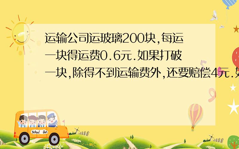 运输公司运玻璃200块,每运一块得运费0.6元.如果打破一块,除得不到运输费外,还要赔偿4元.如果实得运费106.2运输公司打破了几块玻璃?不要用字母表示,不要用方程）