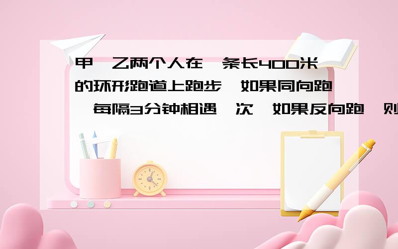 甲、乙两个人在一条长400米的环形跑道上跑步,如果同向跑,每隔3分钟相遇一次,如果反向跑,则每隔40秒相遇一次.已知甲比乙跑得快 ,求甲、乙速度