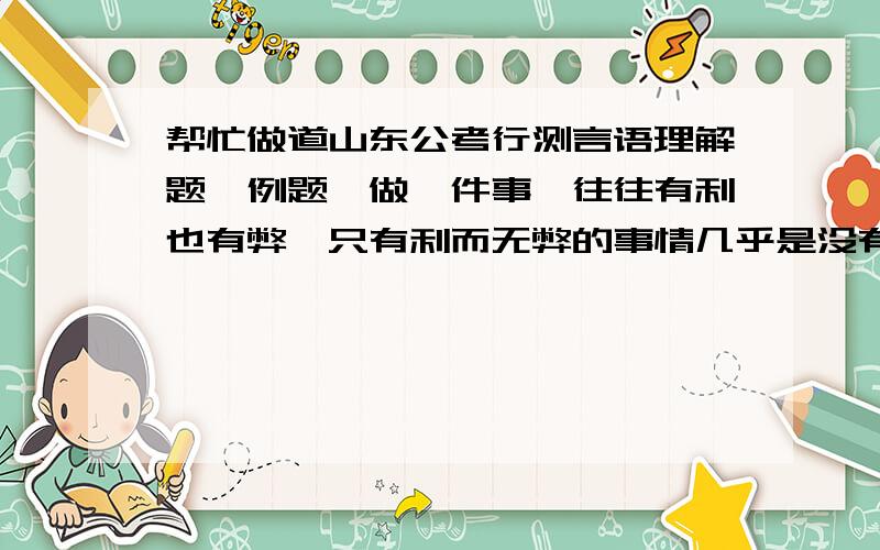 帮忙做道山东公考行测言语理解题【例题】做一件事,往往有利也有弊,只有利而无弊的事情几乎是没有的.《淮南子．人间训》云：“众人皆知利利而病病,唯圣人知病之为利,利之为病也.”看